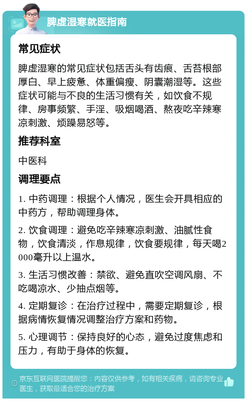 脾虚湿寒就医指南 常见症状 脾虚湿寒的常见症状包括舌头有齿痕、舌苔根部厚白、早上疲惫、体重偏瘦、阴囊潮湿等。这些症状可能与不良的生活习惯有关，如饮食不规律、房事频繁、手淫、吸烟喝酒、熬夜吃辛辣寒凉刺激、烦躁易怒等。 推荐科室 中医科 调理要点 1. 中药调理：根据个人情况，医生会开具相应的中药方，帮助调理身体。 2. 饮食调理：避免吃辛辣寒凉刺激、油腻性食物，饮食清淡，作息规律，饮食要规律，每天喝2000毫升以上温水。 3. 生活习惯改善：禁欲、避免直吹空调风扇、不吃喝凉水、少抽点烟等。 4. 定期复诊：在治疗过程中，需要定期复诊，根据病情恢复情况调整治疗方案和药物。 5. 心理调节：保持良好的心态，避免过度焦虑和压力，有助于身体的恢复。