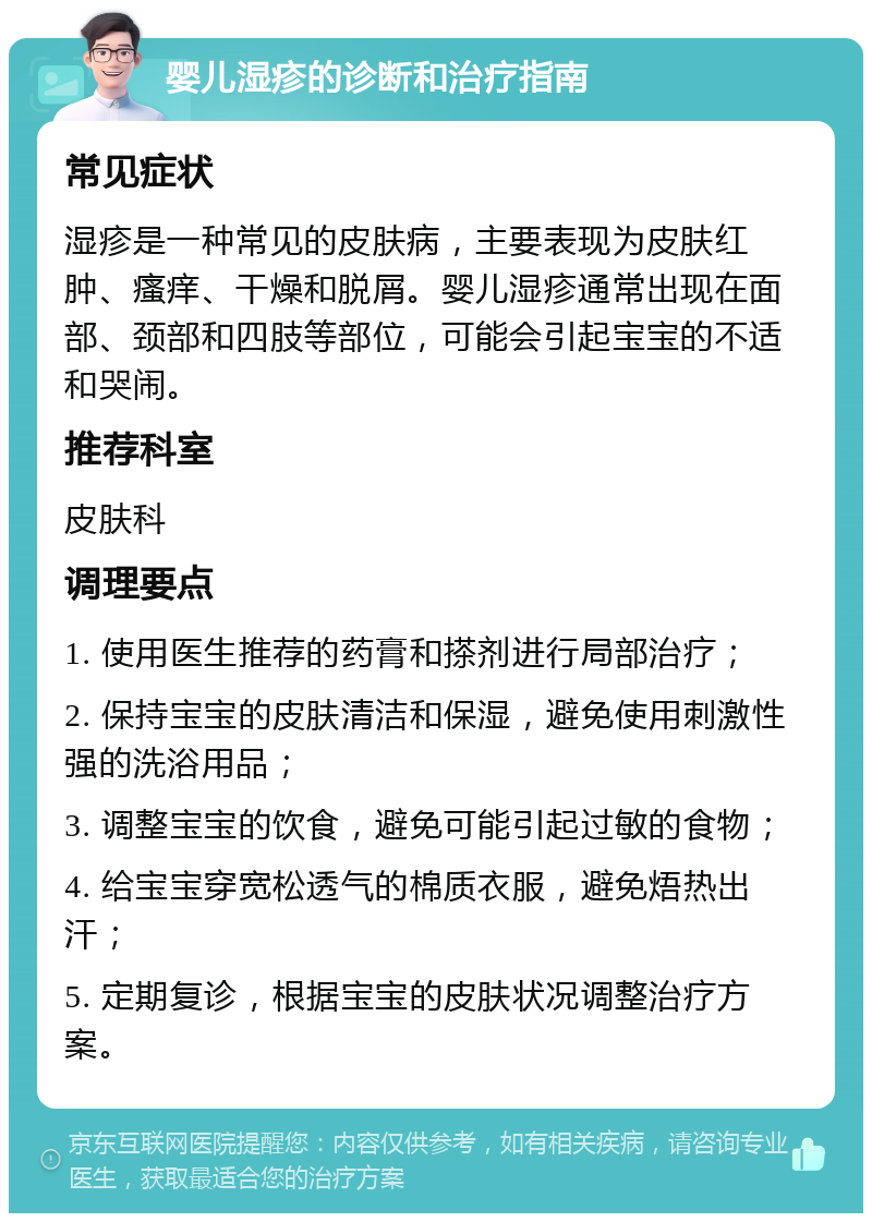 婴儿湿疹的诊断和治疗指南 常见症状 湿疹是一种常见的皮肤病，主要表现为皮肤红肿、瘙痒、干燥和脱屑。婴儿湿疹通常出现在面部、颈部和四肢等部位，可能会引起宝宝的不适和哭闹。 推荐科室 皮肤科 调理要点 1. 使用医生推荐的药膏和搽剂进行局部治疗； 2. 保持宝宝的皮肤清洁和保湿，避免使用刺激性强的洗浴用品； 3. 调整宝宝的饮食，避免可能引起过敏的食物； 4. 给宝宝穿宽松透气的棉质衣服，避免焐热出汗； 5. 定期复诊，根据宝宝的皮肤状况调整治疗方案。