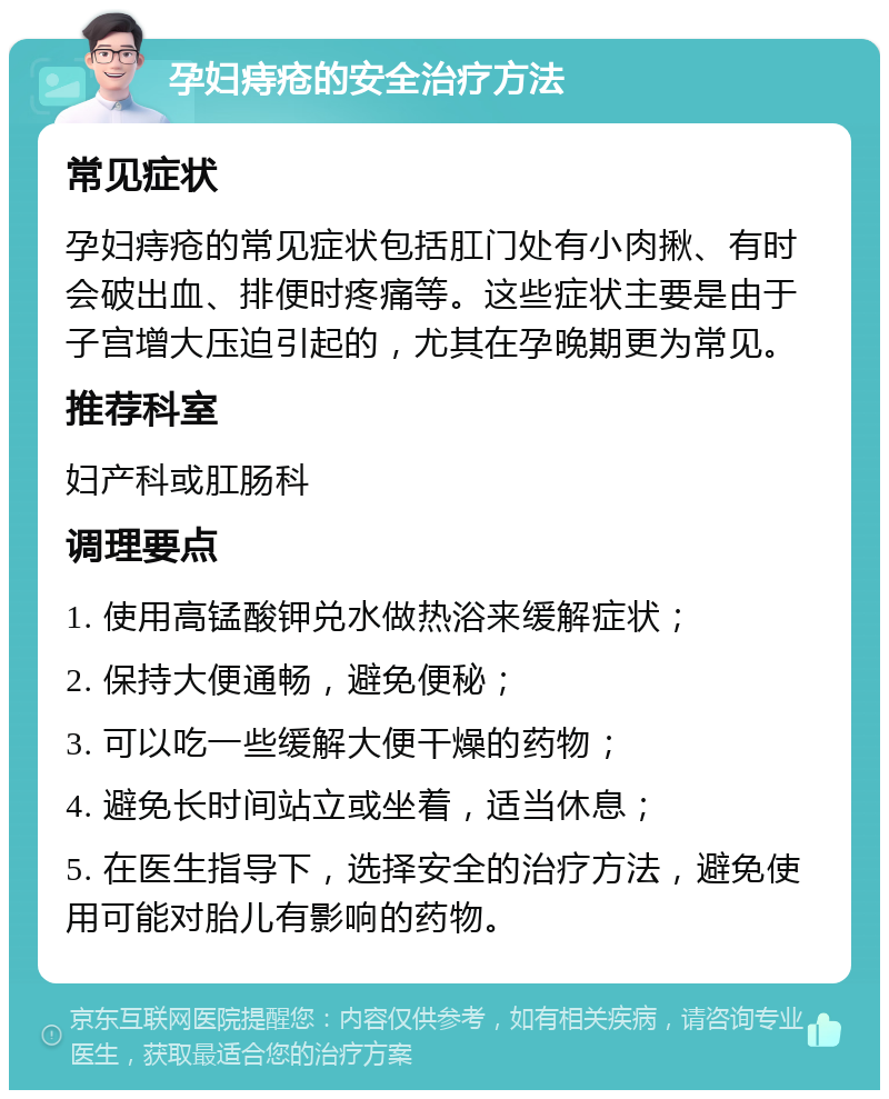 孕妇痔疮的安全治疗方法 常见症状 孕妇痔疮的常见症状包括肛门处有小肉揪、有时会破出血、排便时疼痛等。这些症状主要是由于子宫增大压迫引起的，尤其在孕晚期更为常见。 推荐科室 妇产科或肛肠科 调理要点 1. 使用高锰酸钾兑水做热浴来缓解症状； 2. 保持大便通畅，避免便秘； 3. 可以吃一些缓解大便干燥的药物； 4. 避免长时间站立或坐着，适当休息； 5. 在医生指导下，选择安全的治疗方法，避免使用可能对胎儿有影响的药物。