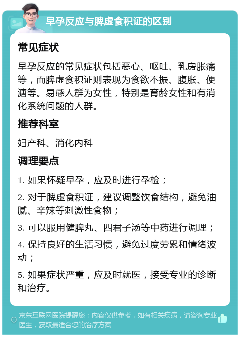 早孕反应与脾虚食积证的区别 常见症状 早孕反应的常见症状包括恶心、呕吐、乳房胀痛等，而脾虚食积证则表现为食欲不振、腹胀、便溏等。易感人群为女性，特别是育龄女性和有消化系统问题的人群。 推荐科室 妇产科、消化内科 调理要点 1. 如果怀疑早孕，应及时进行孕检； 2. 对于脾虚食积证，建议调整饮食结构，避免油腻、辛辣等刺激性食物； 3. 可以服用健脾丸、四君子汤等中药进行调理； 4. 保持良好的生活习惯，避免过度劳累和情绪波动； 5. 如果症状严重，应及时就医，接受专业的诊断和治疗。