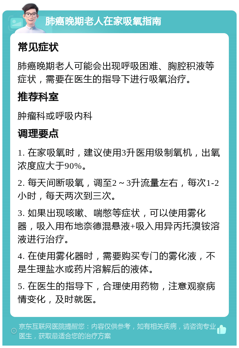 肺癌晚期老人在家吸氧指南 常见症状 肺癌晚期老人可能会出现呼吸困难、胸腔积液等症状，需要在医生的指导下进行吸氧治疗。 推荐科室 肿瘤科或呼吸内科 调理要点 1. 在家吸氧时，建议使用3升医用级制氧机，出氧浓度应大于90%。 2. 每天间断吸氧，调至2～3升流量左右，每次1-2小时，每天两次到三次。 3. 如果出现咳嗽、喘憋等症状，可以使用雾化器，吸入用布地奈德混悬液+吸入用异丙托溴铵溶液进行治疗。 4. 在使用雾化器时，需要购买专门的雾化液，不是生理盐水或药片溶解后的液体。 5. 在医生的指导下，合理使用药物，注意观察病情变化，及时就医。