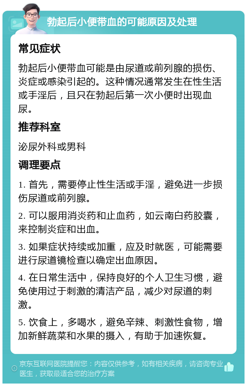 勃起后小便带血的可能原因及处理 常见症状 勃起后小便带血可能是由尿道或前列腺的损伤、炎症或感染引起的。这种情况通常发生在性生活或手淫后，且只在勃起后第一次小便时出现血尿。 推荐科室 泌尿外科或男科 调理要点 1. 首先，需要停止性生活或手淫，避免进一步损伤尿道或前列腺。 2. 可以服用消炎药和止血药，如云南白药胶囊，来控制炎症和出血。 3. 如果症状持续或加重，应及时就医，可能需要进行尿道镜检查以确定出血原因。 4. 在日常生活中，保持良好的个人卫生习惯，避免使用过于刺激的清洁产品，减少对尿道的刺激。 5. 饮食上，多喝水，避免辛辣、刺激性食物，增加新鲜蔬菜和水果的摄入，有助于加速恢复。