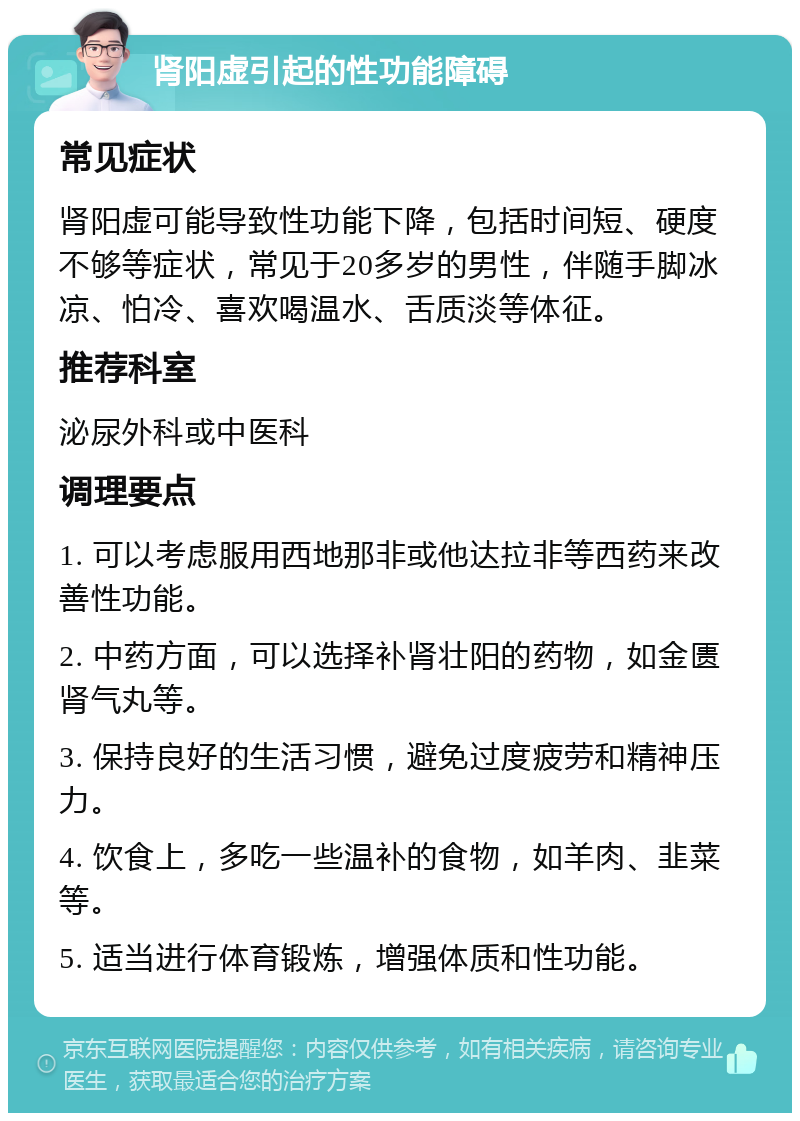 肾阳虚引起的性功能障碍 常见症状 肾阳虚可能导致性功能下降，包括时间短、硬度不够等症状，常见于20多岁的男性，伴随手脚冰凉、怕冷、喜欢喝温水、舌质淡等体征。 推荐科室 泌尿外科或中医科 调理要点 1. 可以考虑服用西地那非或他达拉非等西药来改善性功能。 2. 中药方面，可以选择补肾壮阳的药物，如金匮肾气丸等。 3. 保持良好的生活习惯，避免过度疲劳和精神压力。 4. 饮食上，多吃一些温补的食物，如羊肉、韭菜等。 5. 适当进行体育锻炼，增强体质和性功能。