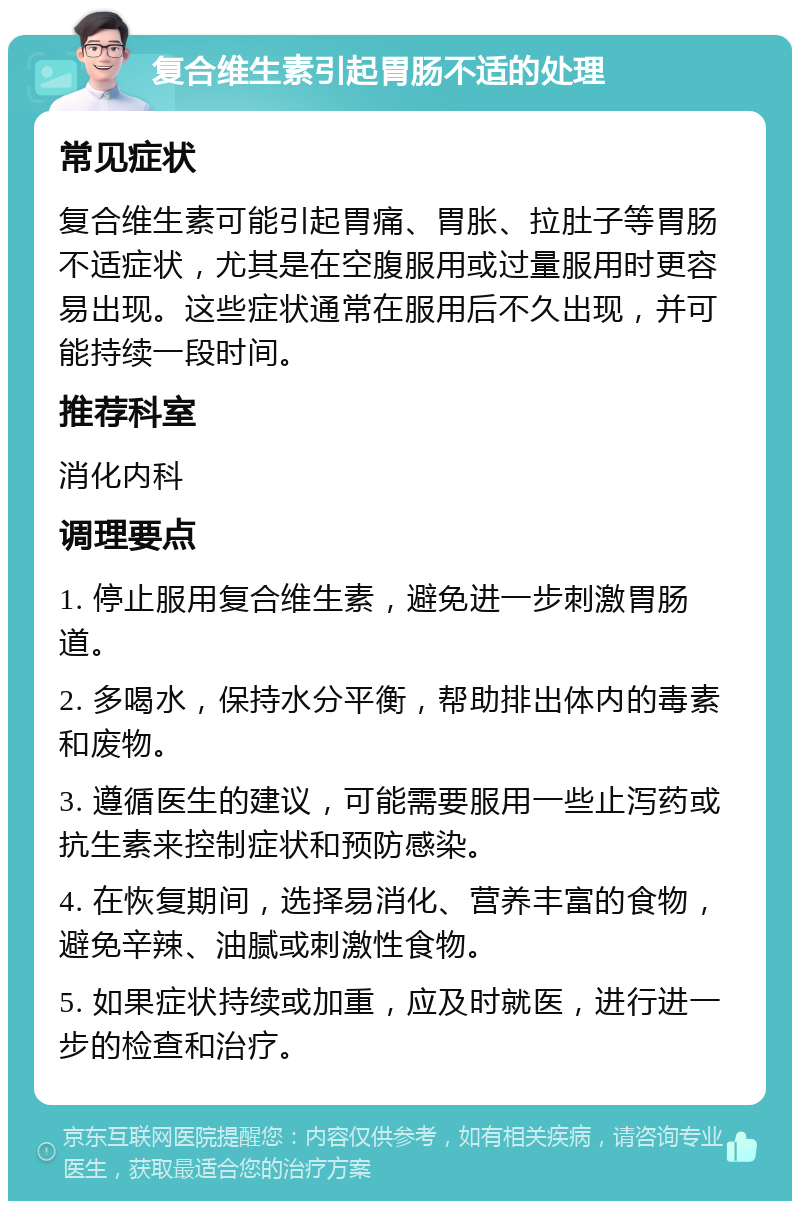 复合维生素引起胃肠不适的处理 常见症状 复合维生素可能引起胃痛、胃胀、拉肚子等胃肠不适症状，尤其是在空腹服用或过量服用时更容易出现。这些症状通常在服用后不久出现，并可能持续一段时间。 推荐科室 消化内科 调理要点 1. 停止服用复合维生素，避免进一步刺激胃肠道。 2. 多喝水，保持水分平衡，帮助排出体内的毒素和废物。 3. 遵循医生的建议，可能需要服用一些止泻药或抗生素来控制症状和预防感染。 4. 在恢复期间，选择易消化、营养丰富的食物，避免辛辣、油腻或刺激性食物。 5. 如果症状持续或加重，应及时就医，进行进一步的检查和治疗。