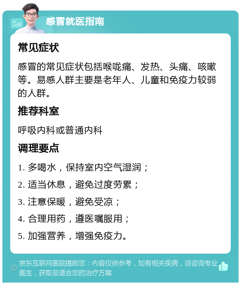 感冒就医指南 常见症状 感冒的常见症状包括喉咙痛、发热、头痛、咳嗽等。易感人群主要是老年人、儿童和免疫力较弱的人群。 推荐科室 呼吸内科或普通内科 调理要点 1. 多喝水，保持室内空气湿润； 2. 适当休息，避免过度劳累； 3. 注意保暖，避免受凉； 4. 合理用药，遵医嘱服用； 5. 加强营养，增强免疫力。