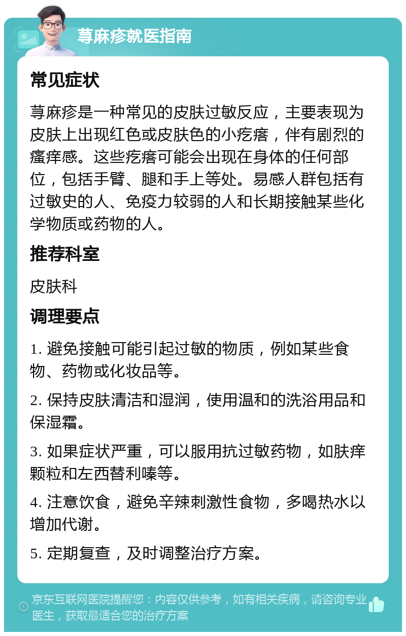 荨麻疹就医指南 常见症状 荨麻疹是一种常见的皮肤过敏反应，主要表现为皮肤上出现红色或皮肤色的小疙瘩，伴有剧烈的瘙痒感。这些疙瘩可能会出现在身体的任何部位，包括手臂、腿和手上等处。易感人群包括有过敏史的人、免疫力较弱的人和长期接触某些化学物质或药物的人。 推荐科室 皮肤科 调理要点 1. 避免接触可能引起过敏的物质，例如某些食物、药物或化妆品等。 2. 保持皮肤清洁和湿润，使用温和的洗浴用品和保湿霜。 3. 如果症状严重，可以服用抗过敏药物，如肤痒颗粒和左西替利嗪等。 4. 注意饮食，避免辛辣刺激性食物，多喝热水以增加代谢。 5. 定期复查，及时调整治疗方案。