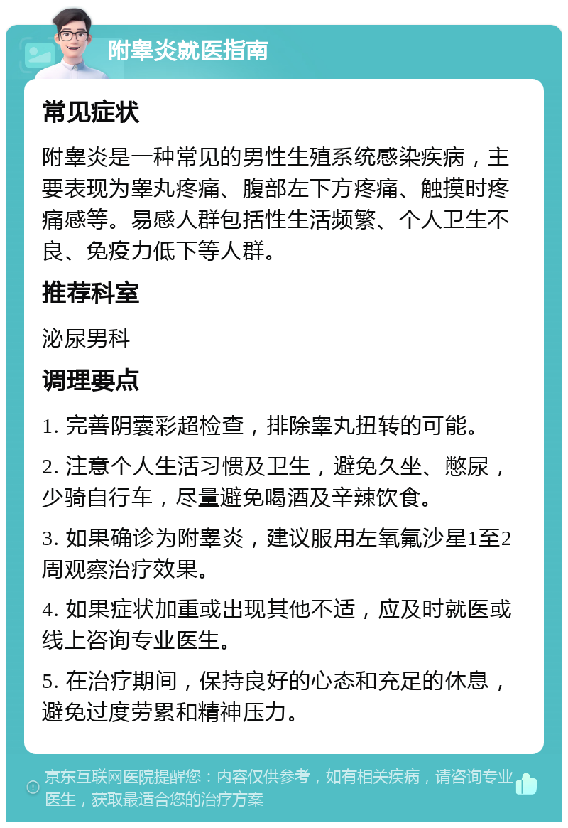 附睾炎就医指南 常见症状 附睾炎是一种常见的男性生殖系统感染疾病，主要表现为睾丸疼痛、腹部左下方疼痛、触摸时疼痛感等。易感人群包括性生活频繁、个人卫生不良、免疫力低下等人群。 推荐科室 泌尿男科 调理要点 1. 完善阴囊彩超检查，排除睾丸扭转的可能。 2. 注意个人生活习惯及卫生，避免久坐、憋尿，少骑自行车，尽量避免喝酒及辛辣饮食。 3. 如果确诊为附睾炎，建议服用左氧氟沙星1至2周观察治疗效果。 4. 如果症状加重或出现其他不适，应及时就医或线上咨询专业医生。 5. 在治疗期间，保持良好的心态和充足的休息，避免过度劳累和精神压力。