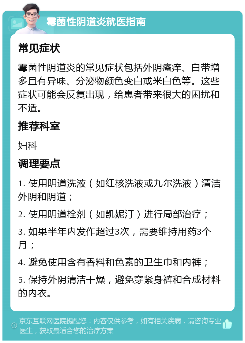 霉菌性阴道炎就医指南 常见症状 霉菌性阴道炎的常见症状包括外阴瘙痒、白带增多且有异味、分泌物颜色变白或米白色等。这些症状可能会反复出现，给患者带来很大的困扰和不适。 推荐科室 妇科 调理要点 1. 使用阴道洗液（如红核洗液或九尔洗液）清洁外阴和阴道； 2. 使用阴道栓剂（如凯妮汀）进行局部治疗； 3. 如果半年内发作超过3次，需要维持用药3个月； 4. 避免使用含有香料和色素的卫生巾和内裤； 5. 保持外阴清洁干燥，避免穿紧身裤和合成材料的内衣。