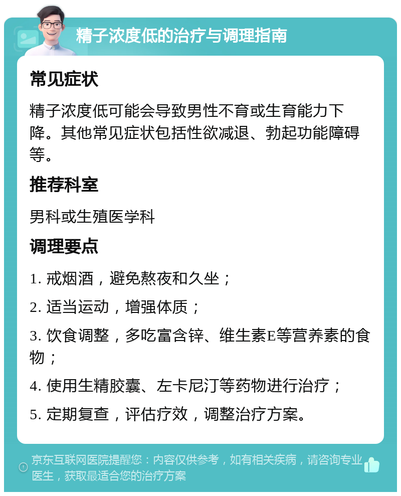 精子浓度低的治疗与调理指南 常见症状 精子浓度低可能会导致男性不育或生育能力下降。其他常见症状包括性欲减退、勃起功能障碍等。 推荐科室 男科或生殖医学科 调理要点 1. 戒烟酒，避免熬夜和久坐； 2. 适当运动，增强体质； 3. 饮食调整，多吃富含锌、维生素E等营养素的食物； 4. 使用生精胶囊、左卡尼汀等药物进行治疗； 5. 定期复查，评估疗效，调整治疗方案。