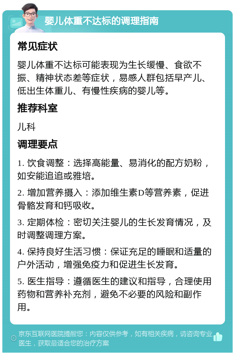 婴儿体重不达标的调理指南 常见症状 婴儿体重不达标可能表现为生长缓慢、食欲不振、精神状态差等症状，易感人群包括早产儿、低出生体重儿、有慢性疾病的婴儿等。 推荐科室 儿科 调理要点 1. 饮食调整：选择高能量、易消化的配方奶粉，如安能追追或雅培。 2. 增加营养摄入：添加维生素D等营养素，促进骨骼发育和钙吸收。 3. 定期体检：密切关注婴儿的生长发育情况，及时调整调理方案。 4. 保持良好生活习惯：保证充足的睡眠和适量的户外活动，增强免疫力和促进生长发育。 5. 医生指导：遵循医生的建议和指导，合理使用药物和营养补充剂，避免不必要的风险和副作用。