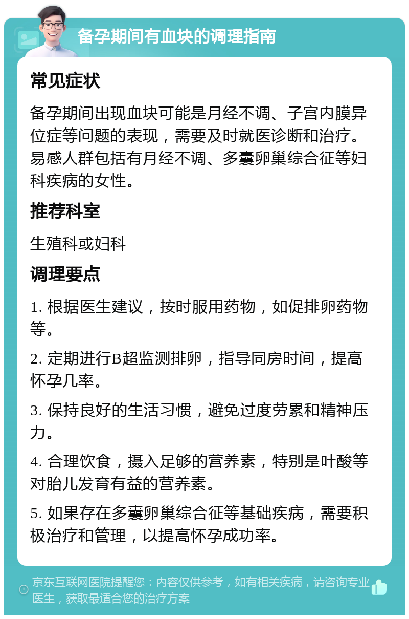 备孕期间有血块的调理指南 常见症状 备孕期间出现血块可能是月经不调、子宫内膜异位症等问题的表现，需要及时就医诊断和治疗。易感人群包括有月经不调、多囊卵巢综合征等妇科疾病的女性。 推荐科室 生殖科或妇科 调理要点 1. 根据医生建议，按时服用药物，如促排卵药物等。 2. 定期进行B超监测排卵，指导同房时间，提高怀孕几率。 3. 保持良好的生活习惯，避免过度劳累和精神压力。 4. 合理饮食，摄入足够的营养素，特别是叶酸等对胎儿发育有益的营养素。 5. 如果存在多囊卵巢综合征等基础疾病，需要积极治疗和管理，以提高怀孕成功率。