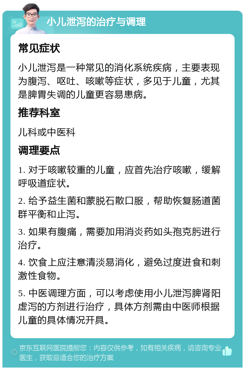 小儿泄泻的治疗与调理 常见症状 小儿泄泻是一种常见的消化系统疾病，主要表现为腹泻、呕吐、咳嗽等症状，多见于儿童，尤其是脾胃失调的儿童更容易患病。 推荐科室 儿科或中医科 调理要点 1. 对于咳嗽较重的儿童，应首先治疗咳嗽，缓解呼吸道症状。 2. 给予益生菌和蒙脱石散口服，帮助恢复肠道菌群平衡和止泻。 3. 如果有腹痛，需要加用消炎药如头孢克肟进行治疗。 4. 饮食上应注意清淡易消化，避免过度进食和刺激性食物。 5. 中医调理方面，可以考虑使用小儿泄泻脾肾阳虚泻的方剂进行治疗，具体方剂需由中医师根据儿童的具体情况开具。