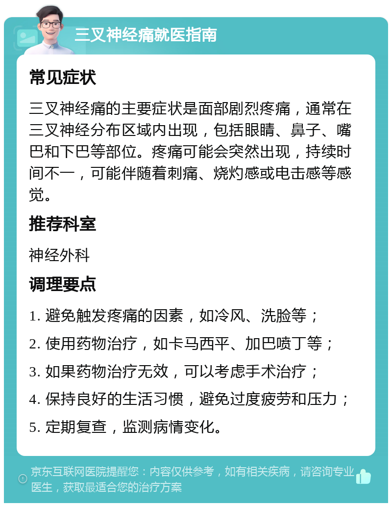 三叉神经痛就医指南 常见症状 三叉神经痛的主要症状是面部剧烈疼痛，通常在三叉神经分布区域内出现，包括眼睛、鼻子、嘴巴和下巴等部位。疼痛可能会突然出现，持续时间不一，可能伴随着刺痛、烧灼感或电击感等感觉。 推荐科室 神经外科 调理要点 1. 避免触发疼痛的因素，如冷风、洗脸等； 2. 使用药物治疗，如卡马西平、加巴喷丁等； 3. 如果药物治疗无效，可以考虑手术治疗； 4. 保持良好的生活习惯，避免过度疲劳和压力； 5. 定期复查，监测病情变化。