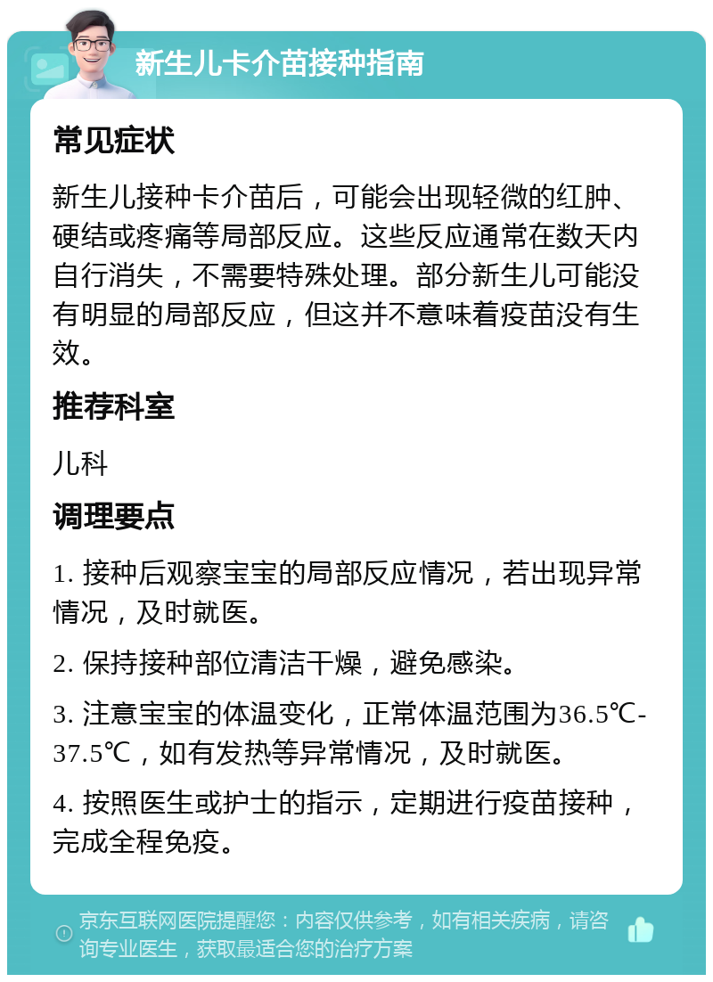 新生儿卡介苗接种指南 常见症状 新生儿接种卡介苗后，可能会出现轻微的红肿、硬结或疼痛等局部反应。这些反应通常在数天内自行消失，不需要特殊处理。部分新生儿可能没有明显的局部反应，但这并不意味着疫苗没有生效。 推荐科室 儿科 调理要点 1. 接种后观察宝宝的局部反应情况，若出现异常情况，及时就医。 2. 保持接种部位清洁干燥，避免感染。 3. 注意宝宝的体温变化，正常体温范围为36.5℃-37.5℃，如有发热等异常情况，及时就医。 4. 按照医生或护士的指示，定期进行疫苗接种，完成全程免疫。