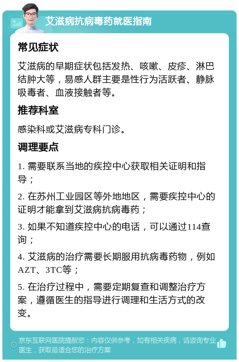 艾滋病抗病毒药就医指南 常见症状 艾滋病的早期症状包括发热、咳嗽、皮疹、淋巴结肿大等，易感人群主要是性行为活跃者、静脉吸毒者、血液接触者等。 推荐科室 感染科或艾滋病专科门诊。 调理要点 1. 需要联系当地的疾控中心获取相关证明和指导； 2. 在苏州工业园区等外地地区，需要疾控中心的证明才能拿到艾滋病抗病毒药； 3. 如果不知道疾控中心的电话，可以通过114查询； 4. 艾滋病的治疗需要长期服用抗病毒药物，例如AZT、3TC等； 5. 在治疗过程中，需要定期复查和调整治疗方案，遵循医生的指导进行调理和生活方式的改变。