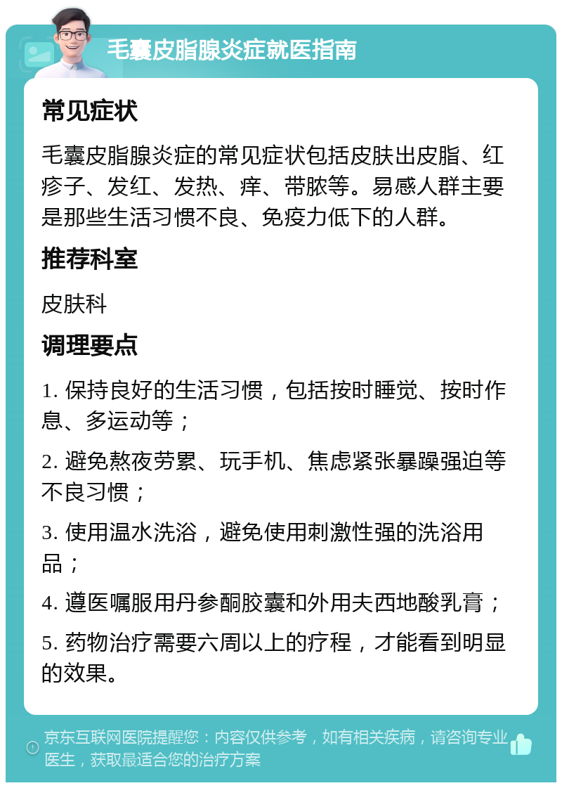 毛囊皮脂腺炎症就医指南 常见症状 毛囊皮脂腺炎症的常见症状包括皮肤出皮脂、红疹子、发红、发热、痒、带脓等。易感人群主要是那些生活习惯不良、免疫力低下的人群。 推荐科室 皮肤科 调理要点 1. 保持良好的生活习惯，包括按时睡觉、按时作息、多运动等； 2. 避免熬夜劳累、玩手机、焦虑紧张暴躁强迫等不良习惯； 3. 使用温水洗浴，避免使用刺激性强的洗浴用品； 4. 遵医嘱服用丹参酮胶囊和外用夫西地酸乳膏； 5. 药物治疗需要六周以上的疗程，才能看到明显的效果。