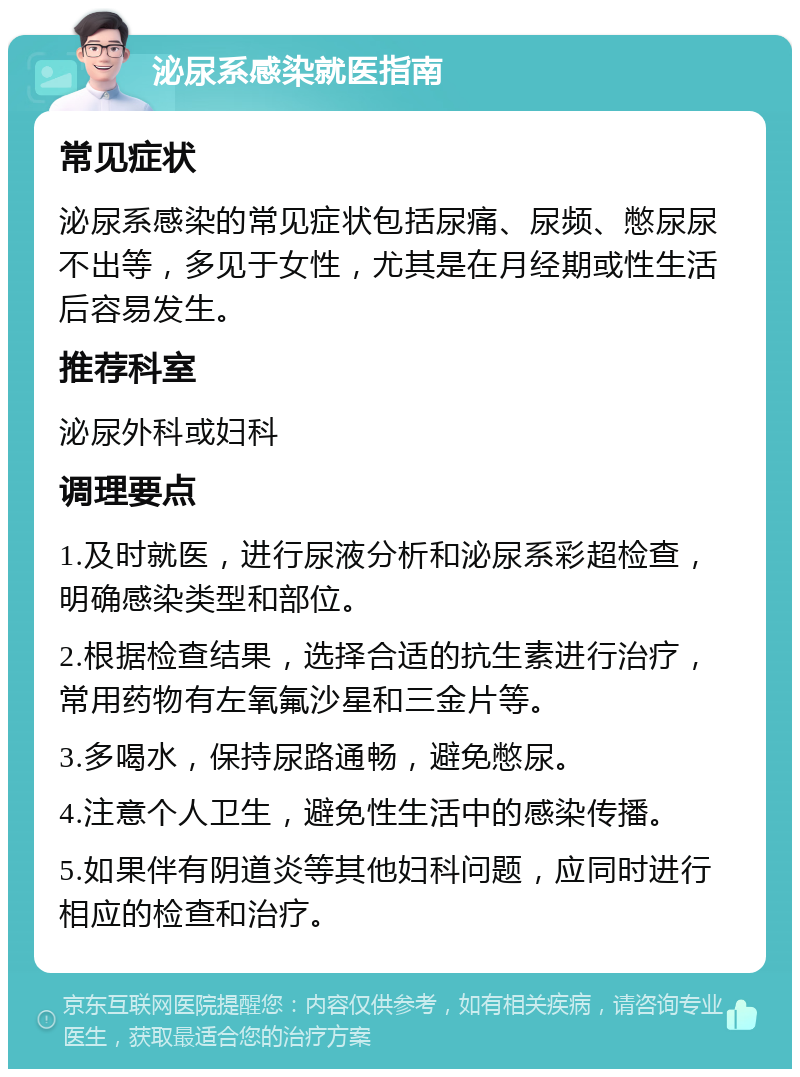 泌尿系感染就医指南 常见症状 泌尿系感染的常见症状包括尿痛、尿频、憋尿尿不出等，多见于女性，尤其是在月经期或性生活后容易发生。 推荐科室 泌尿外科或妇科 调理要点 1.及时就医，进行尿液分析和泌尿系彩超检查，明确感染类型和部位。 2.根据检查结果，选择合适的抗生素进行治疗，常用药物有左氧氟沙星和三金片等。 3.多喝水，保持尿路通畅，避免憋尿。 4.注意个人卫生，避免性生活中的感染传播。 5.如果伴有阴道炎等其他妇科问题，应同时进行相应的检查和治疗。