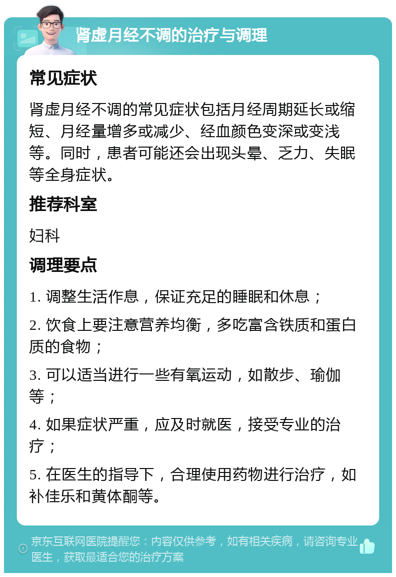 肾虚月经不调的治疗与调理 常见症状 肾虚月经不调的常见症状包括月经周期延长或缩短、月经量增多或减少、经血颜色变深或变浅等。同时，患者可能还会出现头晕、乏力、失眠等全身症状。 推荐科室 妇科 调理要点 1. 调整生活作息，保证充足的睡眠和休息； 2. 饮食上要注意营养均衡，多吃富含铁质和蛋白质的食物； 3. 可以适当进行一些有氧运动，如散步、瑜伽等； 4. 如果症状严重，应及时就医，接受专业的治疗； 5. 在医生的指导下，合理使用药物进行治疗，如补佳乐和黄体酮等。