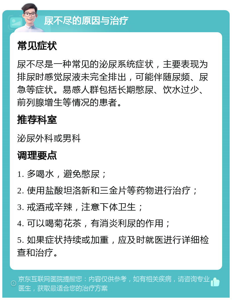 尿不尽的原因与治疗 常见症状 尿不尽是一种常见的泌尿系统症状，主要表现为排尿时感觉尿液未完全排出，可能伴随尿频、尿急等症状。易感人群包括长期憋尿、饮水过少、前列腺增生等情况的患者。 推荐科室 泌尿外科或男科 调理要点 1. 多喝水，避免憋尿； 2. 使用盐酸坦洛新和三金片等药物进行治疗； 3. 戒酒戒辛辣，注意下体卫生； 4. 可以喝菊花茶，有消炎利尿的作用； 5. 如果症状持续或加重，应及时就医进行详细检查和治疗。