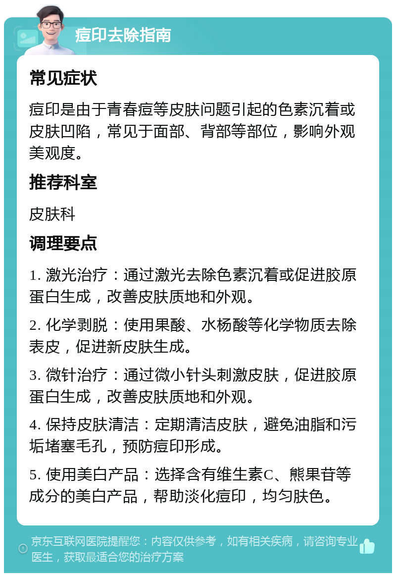 痘印去除指南 常见症状 痘印是由于青春痘等皮肤问题引起的色素沉着或皮肤凹陷，常见于面部、背部等部位，影响外观美观度。 推荐科室 皮肤科 调理要点 1. 激光治疗：通过激光去除色素沉着或促进胶原蛋白生成，改善皮肤质地和外观。 2. 化学剥脱：使用果酸、水杨酸等化学物质去除表皮，促进新皮肤生成。 3. 微针治疗：通过微小针头刺激皮肤，促进胶原蛋白生成，改善皮肤质地和外观。 4. 保持皮肤清洁：定期清洁皮肤，避免油脂和污垢堵塞毛孔，预防痘印形成。 5. 使用美白产品：选择含有维生素C、熊果苷等成分的美白产品，帮助淡化痘印，均匀肤色。