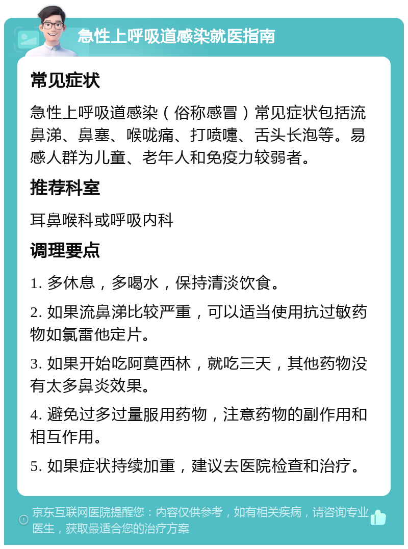 急性上呼吸道感染就医指南 常见症状 急性上呼吸道感染（俗称感冒）常见症状包括流鼻涕、鼻塞、喉咙痛、打喷嚏、舌头长泡等。易感人群为儿童、老年人和免疫力较弱者。 推荐科室 耳鼻喉科或呼吸内科 调理要点 1. 多休息，多喝水，保持清淡饮食。 2. 如果流鼻涕比较严重，可以适当使用抗过敏药物如氯雷他定片。 3. 如果开始吃阿莫西林，就吃三天，其他药物没有太多鼻炎效果。 4. 避免过多过量服用药物，注意药物的副作用和相互作用。 5. 如果症状持续加重，建议去医院检查和治疗。