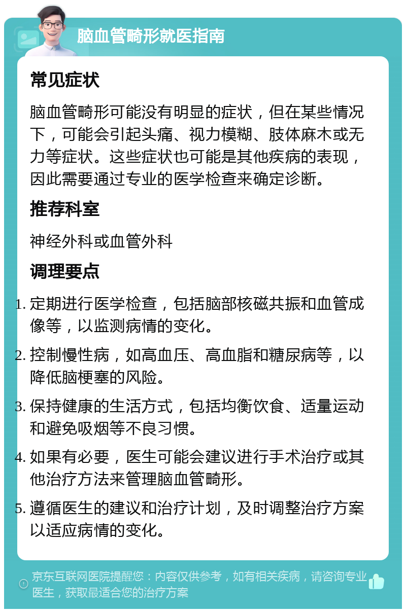 脑血管畸形就医指南 常见症状 脑血管畸形可能没有明显的症状，但在某些情况下，可能会引起头痛、视力模糊、肢体麻木或无力等症状。这些症状也可能是其他疾病的表现，因此需要通过专业的医学检查来确定诊断。 推荐科室 神经外科或血管外科 调理要点 定期进行医学检查，包括脑部核磁共振和血管成像等，以监测病情的变化。 控制慢性病，如高血压、高血脂和糖尿病等，以降低脑梗塞的风险。 保持健康的生活方式，包括均衡饮食、适量运动和避免吸烟等不良习惯。 如果有必要，医生可能会建议进行手术治疗或其他治疗方法来管理脑血管畸形。 遵循医生的建议和治疗计划，及时调整治疗方案以适应病情的变化。