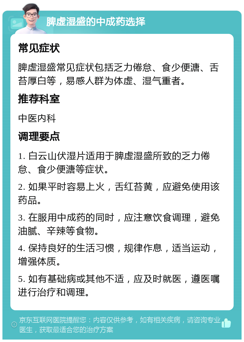 脾虚湿盛的中成药选择 常见症状 脾虚湿盛常见症状包括乏力倦怠、食少便溏、舌苔厚白等，易感人群为体虚、湿气重者。 推荐科室 中医内科 调理要点 1. 白云山伏湿片适用于脾虚湿盛所致的乏力倦怠、食少便溏等症状。 2. 如果平时容易上火，舌红苔黄，应避免使用该药品。 3. 在服用中成药的同时，应注意饮食调理，避免油腻、辛辣等食物。 4. 保持良好的生活习惯，规律作息，适当运动，增强体质。 5. 如有基础病或其他不适，应及时就医，遵医嘱进行治疗和调理。