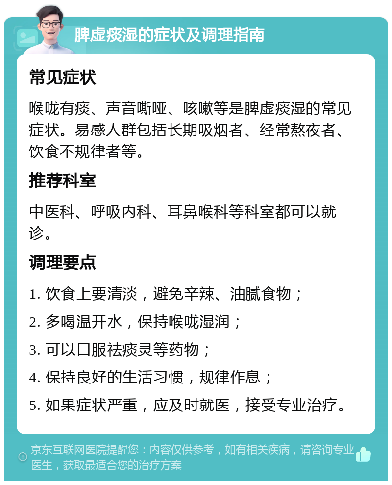 脾虚痰湿的症状及调理指南 常见症状 喉咙有痰、声音嘶哑、咳嗽等是脾虚痰湿的常见症状。易感人群包括长期吸烟者、经常熬夜者、饮食不规律者等。 推荐科室 中医科、呼吸内科、耳鼻喉科等科室都可以就诊。 调理要点 1. 饮食上要清淡，避免辛辣、油腻食物； 2. 多喝温开水，保持喉咙湿润； 3. 可以口服祛痰灵等药物； 4. 保持良好的生活习惯，规律作息； 5. 如果症状严重，应及时就医，接受专业治疗。