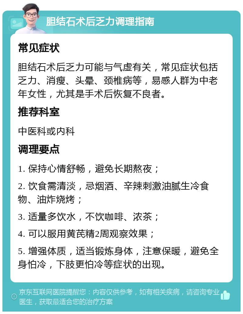 胆结石术后乏力调理指南 常见症状 胆结石术后乏力可能与气虚有关，常见症状包括乏力、消瘦、头晕、颈椎病等，易感人群为中老年女性，尤其是手术后恢复不良者。 推荐科室 中医科或内科 调理要点 1. 保持心情舒畅，避免长期熬夜； 2. 饮食需清淡，忌烟酒、辛辣刺激油腻生冷食物、油炸烧烤； 3. 适量多饮水，不饮咖啡、浓茶； 4. 可以服用黄芪精2周观察效果； 5. 增强体质，适当锻炼身体，注意保暖，避免全身怕冷，下肢更怕冷等症状的出现。