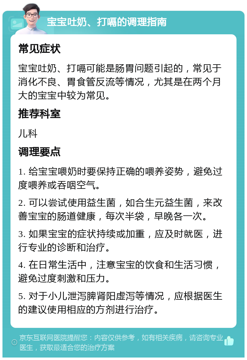 宝宝吐奶、打嗝的调理指南 常见症状 宝宝吐奶、打嗝可能是肠胃问题引起的，常见于消化不良、胃食管反流等情况，尤其是在两个月大的宝宝中较为常见。 推荐科室 儿科 调理要点 1. 给宝宝喂奶时要保持正确的喂养姿势，避免过度喂养或吞咽空气。 2. 可以尝试使用益生菌，如合生元益生菌，来改善宝宝的肠道健康，每次半袋，早晚各一次。 3. 如果宝宝的症状持续或加重，应及时就医，进行专业的诊断和治疗。 4. 在日常生活中，注意宝宝的饮食和生活习惯，避免过度刺激和压力。 5. 对于小儿泄泻脾肾阳虚泻等情况，应根据医生的建议使用相应的方剂进行治疗。