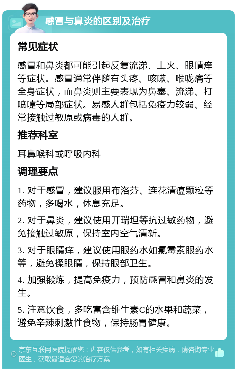 感冒与鼻炎的区别及治疗 常见症状 感冒和鼻炎都可能引起反复流涕、上火、眼睛痒等症状。感冒通常伴随有头疼、咳嗽、喉咙痛等全身症状，而鼻炎则主要表现为鼻塞、流涕、打喷嚏等局部症状。易感人群包括免疫力较弱、经常接触过敏原或病毒的人群。 推荐科室 耳鼻喉科或呼吸内科 调理要点 1. 对于感冒，建议服用布洛芬、连花清瘟颗粒等药物，多喝水，休息充足。 2. 对于鼻炎，建议使用开瑞坦等抗过敏药物，避免接触过敏原，保持室内空气清新。 3. 对于眼睛痒，建议使用眼药水如氯霉素眼药水等，避免揉眼睛，保持眼部卫生。 4. 加强锻炼，提高免疫力，预防感冒和鼻炎的发生。 5. 注意饮食，多吃富含维生素C的水果和蔬菜，避免辛辣刺激性食物，保持肠胃健康。