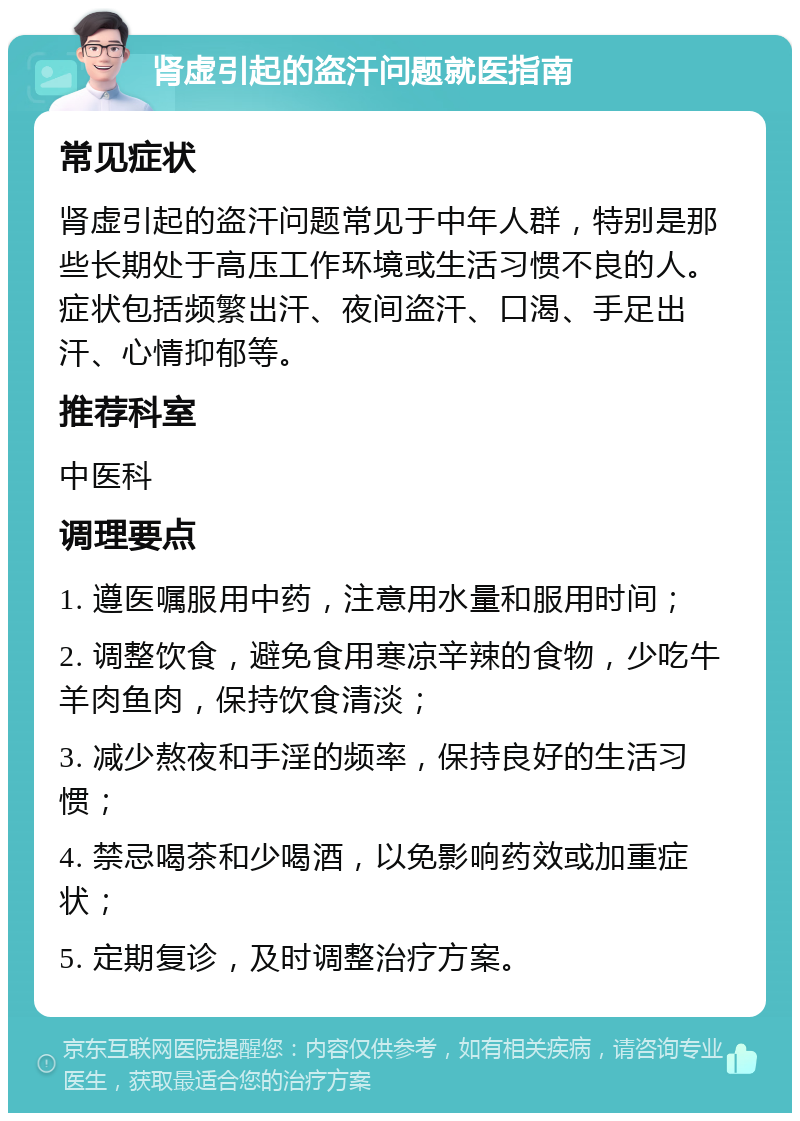 肾虚引起的盗汗问题就医指南 常见症状 肾虚引起的盗汗问题常见于中年人群，特别是那些长期处于高压工作环境或生活习惯不良的人。症状包括频繁出汗、夜间盗汗、口渴、手足出汗、心情抑郁等。 推荐科室 中医科 调理要点 1. 遵医嘱服用中药，注意用水量和服用时间； 2. 调整饮食，避免食用寒凉辛辣的食物，少吃牛羊肉鱼肉，保持饮食清淡； 3. 减少熬夜和手淫的频率，保持良好的生活习惯； 4. 禁忌喝茶和少喝酒，以免影响药效或加重症状； 5. 定期复诊，及时调整治疗方案。