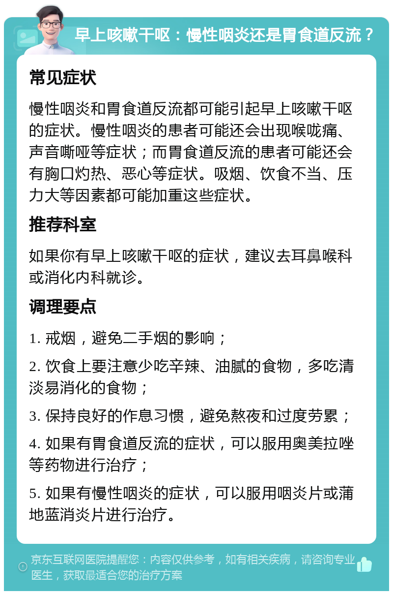 早上咳嗽干呕：慢性咽炎还是胃食道反流？ 常见症状 慢性咽炎和胃食道反流都可能引起早上咳嗽干呕的症状。慢性咽炎的患者可能还会出现喉咙痛、声音嘶哑等症状；而胃食道反流的患者可能还会有胸口灼热、恶心等症状。吸烟、饮食不当、压力大等因素都可能加重这些症状。 推荐科室 如果你有早上咳嗽干呕的症状，建议去耳鼻喉科或消化内科就诊。 调理要点 1. 戒烟，避免二手烟的影响； 2. 饮食上要注意少吃辛辣、油腻的食物，多吃清淡易消化的食物； 3. 保持良好的作息习惯，避免熬夜和过度劳累； 4. 如果有胃食道反流的症状，可以服用奥美拉唑等药物进行治疗； 5. 如果有慢性咽炎的症状，可以服用咽炎片或蒲地蓝消炎片进行治疗。