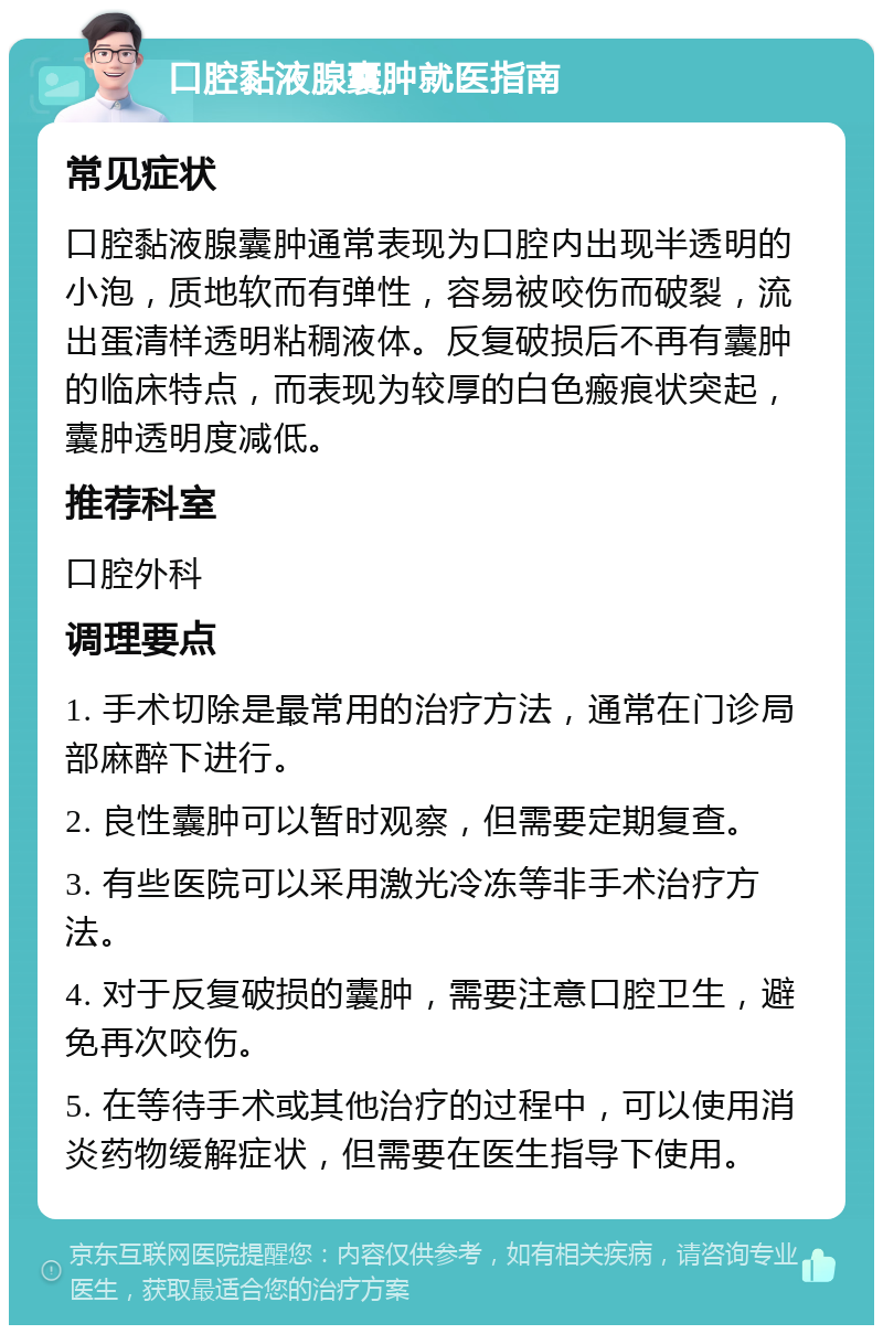 口腔黏液腺囊肿就医指南 常见症状 口腔黏液腺囊肿通常表现为口腔内出现半透明的小泡，质地软而有弹性，容易被咬伤而破裂，流出蛋清样透明粘稠液体。反复破损后不再有囊肿的临床特点，而表现为较厚的白色瘢痕状突起，囊肿透明度减低。 推荐科室 口腔外科 调理要点 1. 手术切除是最常用的治疗方法，通常在门诊局部麻醉下进行。 2. 良性囊肿可以暂时观察，但需要定期复查。 3. 有些医院可以采用激光冷冻等非手术治疗方法。 4. 对于反复破损的囊肿，需要注意口腔卫生，避免再次咬伤。 5. 在等待手术或其他治疗的过程中，可以使用消炎药物缓解症状，但需要在医生指导下使用。