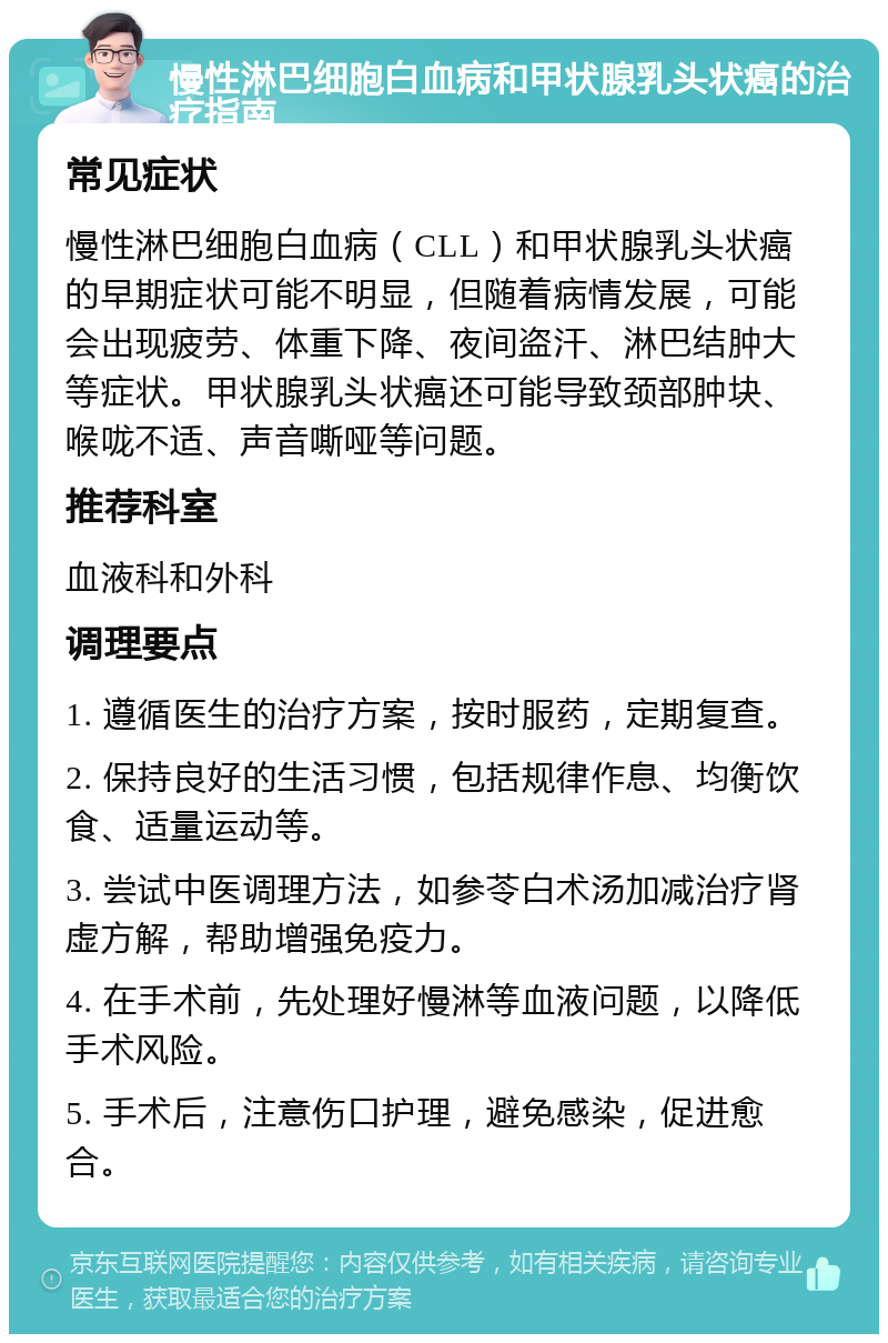 慢性淋巴细胞白血病和甲状腺乳头状癌的治疗指南 常见症状 慢性淋巴细胞白血病（CLL）和甲状腺乳头状癌的早期症状可能不明显，但随着病情发展，可能会出现疲劳、体重下降、夜间盗汗、淋巴结肿大等症状。甲状腺乳头状癌还可能导致颈部肿块、喉咙不适、声音嘶哑等问题。 推荐科室 血液科和外科 调理要点 1. 遵循医生的治疗方案，按时服药，定期复查。 2. 保持良好的生活习惯，包括规律作息、均衡饮食、适量运动等。 3. 尝试中医调理方法，如参苓白术汤加减治疗肾虚方解，帮助增强免疫力。 4. 在手术前，先处理好慢淋等血液问题，以降低手术风险。 5. 手术后，注意伤口护理，避免感染，促进愈合。