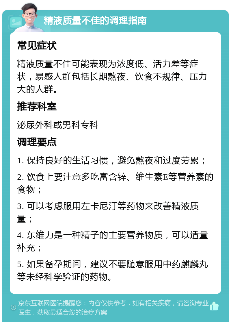 精液质量不佳的调理指南 常见症状 精液质量不佳可能表现为浓度低、活力差等症状，易感人群包括长期熬夜、饮食不规律、压力大的人群。 推荐科室 泌尿外科或男科专科 调理要点 1. 保持良好的生活习惯，避免熬夜和过度劳累； 2. 饮食上要注意多吃富含锌、维生素E等营养素的食物； 3. 可以考虑服用左卡尼汀等药物来改善精液质量； 4. 东维力是一种精子的主要营养物质，可以适量补充； 5. 如果备孕期间，建议不要随意服用中药麒麟丸等未经科学验证的药物。