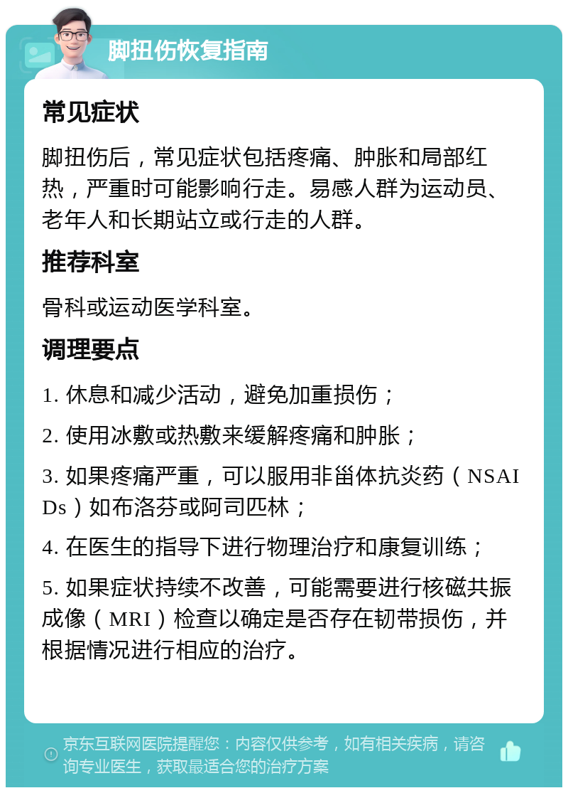 脚扭伤恢复指南 常见症状 脚扭伤后，常见症状包括疼痛、肿胀和局部红热，严重时可能影响行走。易感人群为运动员、老年人和长期站立或行走的人群。 推荐科室 骨科或运动医学科室。 调理要点 1. 休息和减少活动，避免加重损伤； 2. 使用冰敷或热敷来缓解疼痛和肿胀； 3. 如果疼痛严重，可以服用非甾体抗炎药（NSAIDs）如布洛芬或阿司匹林； 4. 在医生的指导下进行物理治疗和康复训练； 5. 如果症状持续不改善，可能需要进行核磁共振成像（MRI）检查以确定是否存在韧带损伤，并根据情况进行相应的治疗。