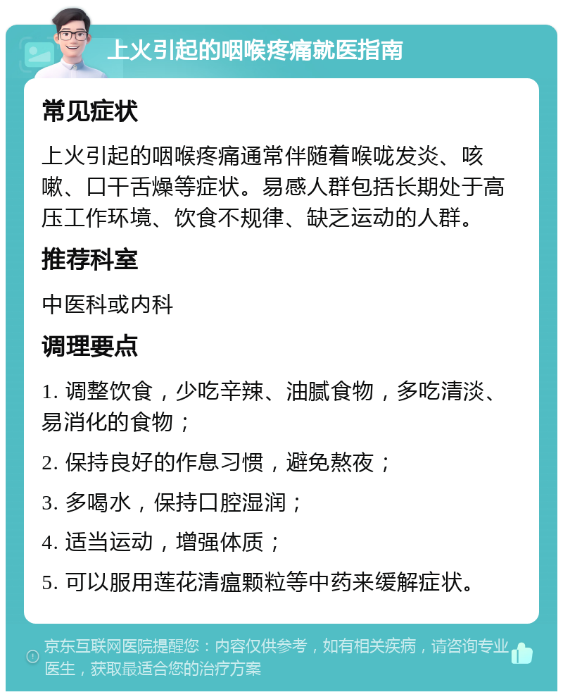 上火引起的咽喉疼痛就医指南 常见症状 上火引起的咽喉疼痛通常伴随着喉咙发炎、咳嗽、口干舌燥等症状。易感人群包括长期处于高压工作环境、饮食不规律、缺乏运动的人群。 推荐科室 中医科或内科 调理要点 1. 调整饮食，少吃辛辣、油腻食物，多吃清淡、易消化的食物； 2. 保持良好的作息习惯，避免熬夜； 3. 多喝水，保持口腔湿润； 4. 适当运动，增强体质； 5. 可以服用莲花清瘟颗粒等中药来缓解症状。