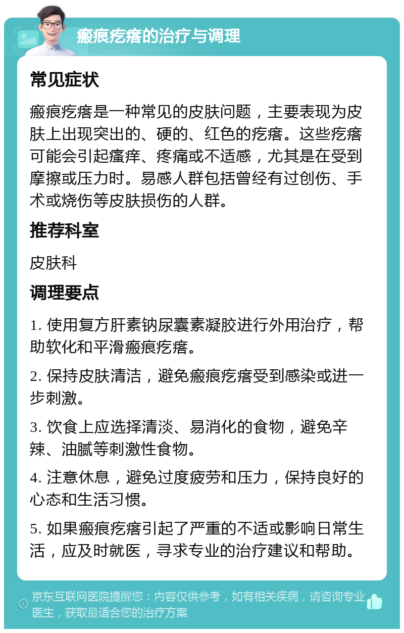 瘢痕疙瘩的治疗与调理 常见症状 瘢痕疙瘩是一种常见的皮肤问题，主要表现为皮肤上出现突出的、硬的、红色的疙瘩。这些疙瘩可能会引起瘙痒、疼痛或不适感，尤其是在受到摩擦或压力时。易感人群包括曾经有过创伤、手术或烧伤等皮肤损伤的人群。 推荐科室 皮肤科 调理要点 1. 使用复方肝素钠尿囊素凝胶进行外用治疗，帮助软化和平滑瘢痕疙瘩。 2. 保持皮肤清洁，避免瘢痕疙瘩受到感染或进一步刺激。 3. 饮食上应选择清淡、易消化的食物，避免辛辣、油腻等刺激性食物。 4. 注意休息，避免过度疲劳和压力，保持良好的心态和生活习惯。 5. 如果瘢痕疙瘩引起了严重的不适或影响日常生活，应及时就医，寻求专业的治疗建议和帮助。