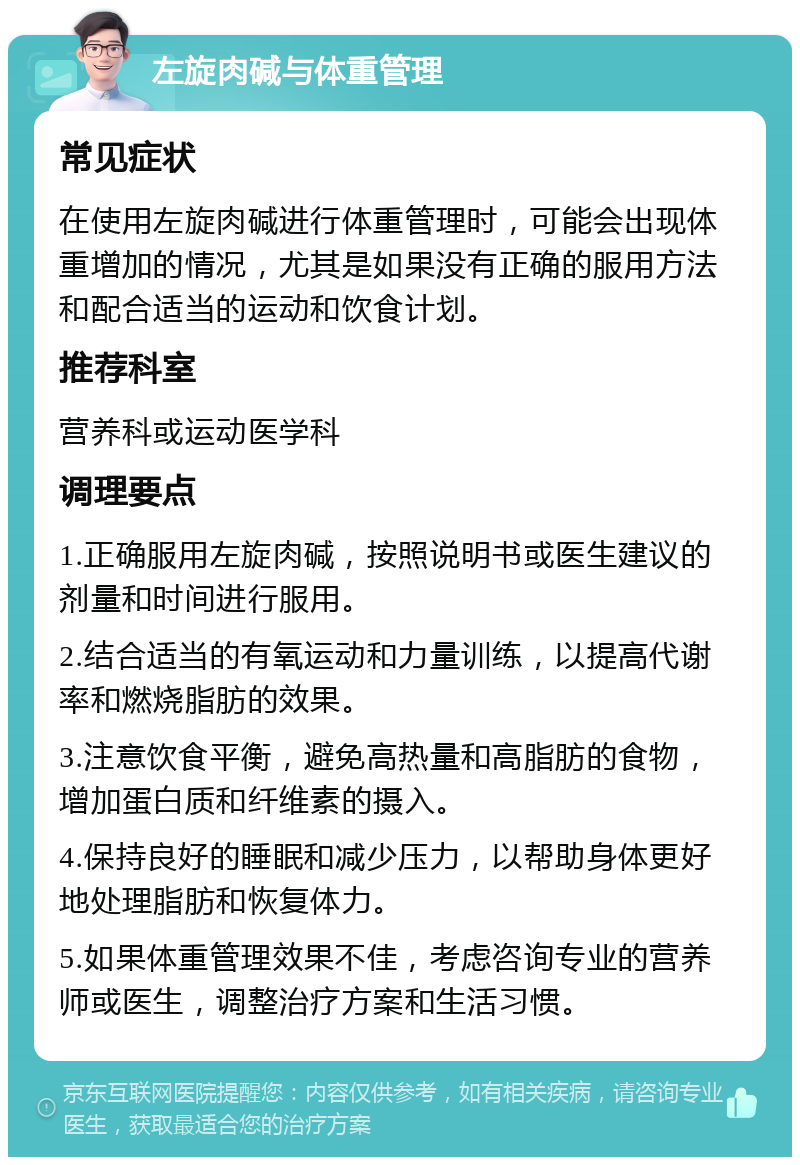 左旋肉碱与体重管理 常见症状 在使用左旋肉碱进行体重管理时，可能会出现体重增加的情况，尤其是如果没有正确的服用方法和配合适当的运动和饮食计划。 推荐科室 营养科或运动医学科 调理要点 1.正确服用左旋肉碱，按照说明书或医生建议的剂量和时间进行服用。 2.结合适当的有氧运动和力量训练，以提高代谢率和燃烧脂肪的效果。 3.注意饮食平衡，避免高热量和高脂肪的食物，增加蛋白质和纤维素的摄入。 4.保持良好的睡眠和减少压力，以帮助身体更好地处理脂肪和恢复体力。 5.如果体重管理效果不佳，考虑咨询专业的营养师或医生，调整治疗方案和生活习惯。