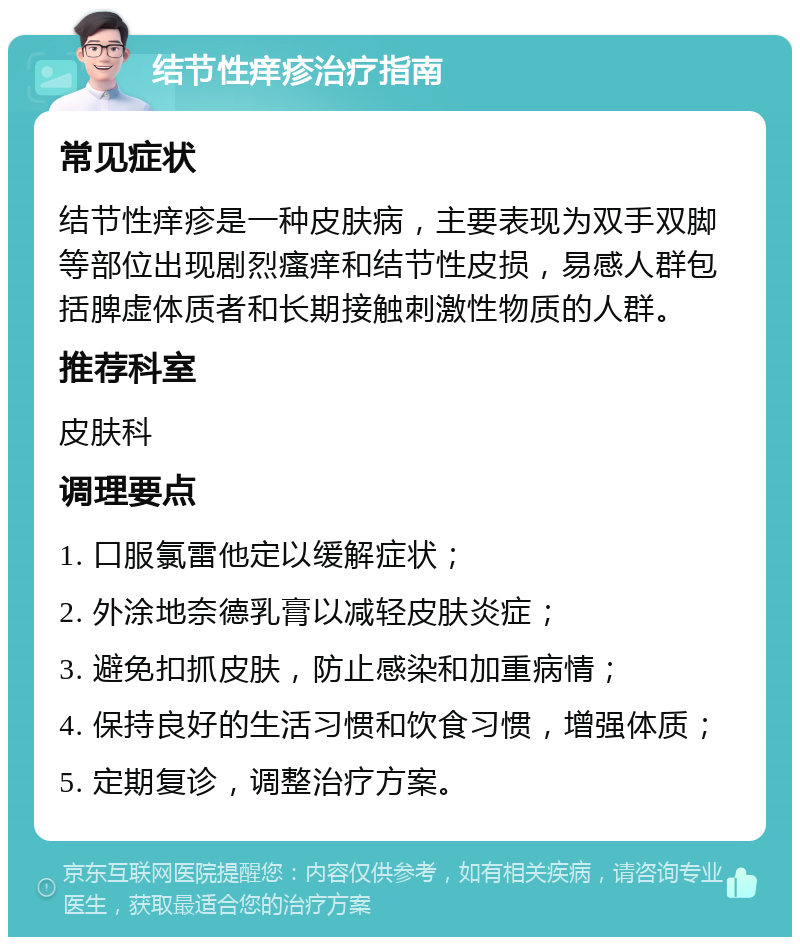 结节性痒疹治疗指南 常见症状 结节性痒疹是一种皮肤病，主要表现为双手双脚等部位出现剧烈瘙痒和结节性皮损，易感人群包括脾虚体质者和长期接触刺激性物质的人群。 推荐科室 皮肤科 调理要点 1. 口服氯雷他定以缓解症状； 2. 外涂地奈德乳膏以减轻皮肤炎症； 3. 避免扣抓皮肤，防止感染和加重病情； 4. 保持良好的生活习惯和饮食习惯，增强体质； 5. 定期复诊，调整治疗方案。