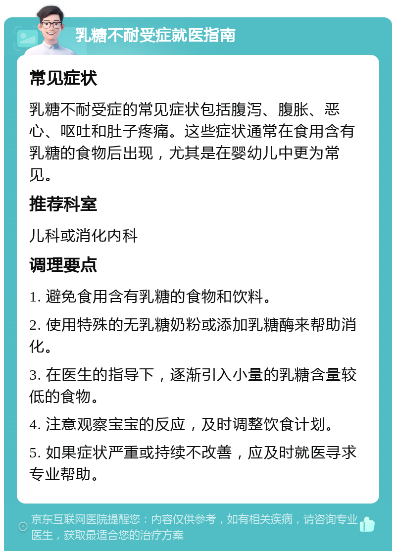 乳糖不耐受症就医指南 常见症状 乳糖不耐受症的常见症状包括腹泻、腹胀、恶心、呕吐和肚子疼痛。这些症状通常在食用含有乳糖的食物后出现，尤其是在婴幼儿中更为常见。 推荐科室 儿科或消化内科 调理要点 1. 避免食用含有乳糖的食物和饮料。 2. 使用特殊的无乳糖奶粉或添加乳糖酶来帮助消化。 3. 在医生的指导下，逐渐引入小量的乳糖含量较低的食物。 4. 注意观察宝宝的反应，及时调整饮食计划。 5. 如果症状严重或持续不改善，应及时就医寻求专业帮助。