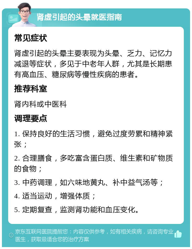 肾虚引起的头晕就医指南 常见症状 肾虚引起的头晕主要表现为头晕、乏力、记忆力减退等症状，多见于中老年人群，尤其是长期患有高血压、糖尿病等慢性疾病的患者。 推荐科室 肾内科或中医科 调理要点 1. 保持良好的生活习惯，避免过度劳累和精神紧张； 2. 合理膳食，多吃富含蛋白质、维生素和矿物质的食物； 3. 中药调理，如六味地黄丸、补中益气汤等； 4. 适当运动，增强体质； 5. 定期复查，监测肾功能和血压变化。