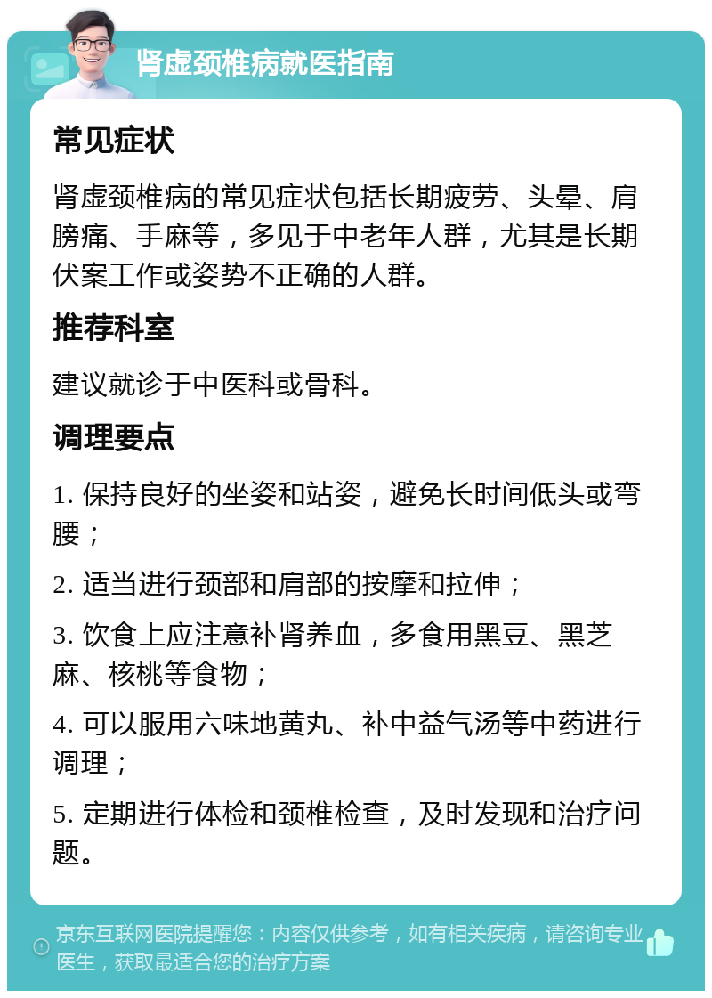 肾虚颈椎病就医指南 常见症状 肾虚颈椎病的常见症状包括长期疲劳、头晕、肩膀痛、手麻等，多见于中老年人群，尤其是长期伏案工作或姿势不正确的人群。 推荐科室 建议就诊于中医科或骨科。 调理要点 1. 保持良好的坐姿和站姿，避免长时间低头或弯腰； 2. 适当进行颈部和肩部的按摩和拉伸； 3. 饮食上应注意补肾养血，多食用黑豆、黑芝麻、核桃等食物； 4. 可以服用六味地黄丸、补中益气汤等中药进行调理； 5. 定期进行体检和颈椎检查，及时发现和治疗问题。