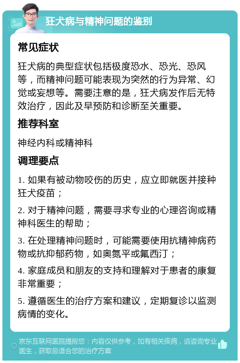 狂犬病与精神问题的鉴别 常见症状 狂犬病的典型症状包括极度恐水、恐光、恐风等，而精神问题可能表现为突然的行为异常、幻觉或妄想等。需要注意的是，狂犬病发作后无特效治疗，因此及早预防和诊断至关重要。 推荐科室 神经内科或精神科 调理要点 1. 如果有被动物咬伤的历史，应立即就医并接种狂犬疫苗； 2. 对于精神问题，需要寻求专业的心理咨询或精神科医生的帮助； 3. 在处理精神问题时，可能需要使用抗精神病药物或抗抑郁药物，如奥氮平或氟西汀； 4. 家庭成员和朋友的支持和理解对于患者的康复非常重要； 5. 遵循医生的治疗方案和建议，定期复诊以监测病情的变化。