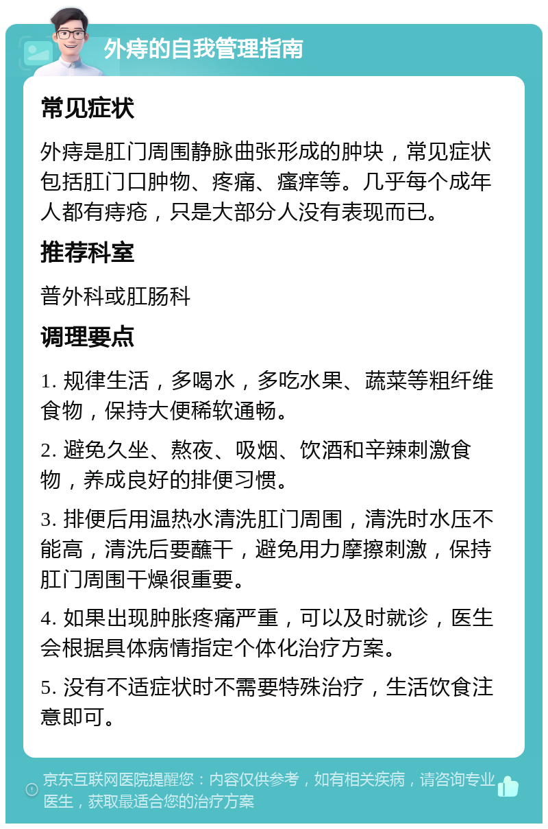 外痔的自我管理指南 常见症状 外痔是肛门周围静脉曲张形成的肿块，常见症状包括肛门口肿物、疼痛、瘙痒等。几乎每个成年人都有痔疮，只是大部分人没有表现而已。 推荐科室 普外科或肛肠科 调理要点 1. 规律生活，多喝水，多吃水果、蔬菜等粗纤维食物，保持大便稀软通畅。 2. 避免久坐、熬夜、吸烟、饮酒和辛辣刺激食物，养成良好的排便习惯。 3. 排便后用温热水清洗肛门周围，清洗时水压不能高，清洗后要蘸干，避免用力摩擦刺激，保持肛门周围干燥很重要。 4. 如果出现肿胀疼痛严重，可以及时就诊，医生会根据具体病情指定个体化治疗方案。 5. 没有不适症状时不需要特殊治疗，生活饮食注意即可。