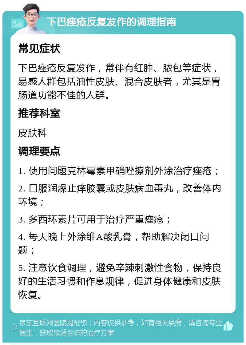 下巴痤疮反复发作的调理指南 常见症状 下巴痤疮反复发作，常伴有红肿、脓包等症状，易感人群包括油性皮肤、混合皮肤者，尤其是胃肠道功能不佳的人群。 推荐科室 皮肤科 调理要点 1. 使用问题克林霉素甲硝唑擦剂外涂治疗痤疮； 2. 口服润燥止痒胶囊或皮肤病血毒丸，改善体内环境； 3. 多西环素片可用于治疗严重痤疮； 4. 每天晚上外涂维A酸乳膏，帮助解决闭口问题； 5. 注意饮食调理，避免辛辣刺激性食物，保持良好的生活习惯和作息规律，促进身体健康和皮肤恢复。