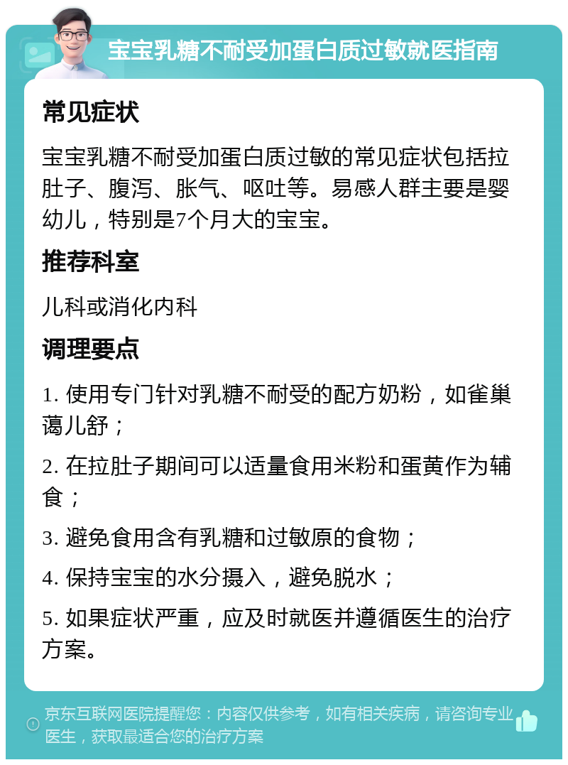 宝宝乳糖不耐受加蛋白质过敏就医指南 常见症状 宝宝乳糖不耐受加蛋白质过敏的常见症状包括拉肚子、腹泻、胀气、呕吐等。易感人群主要是婴幼儿，特别是7个月大的宝宝。 推荐科室 儿科或消化内科 调理要点 1. 使用专门针对乳糖不耐受的配方奶粉，如雀巢蔼儿舒； 2. 在拉肚子期间可以适量食用米粉和蛋黄作为辅食； 3. 避免食用含有乳糖和过敏原的食物； 4. 保持宝宝的水分摄入，避免脱水； 5. 如果症状严重，应及时就医并遵循医生的治疗方案。