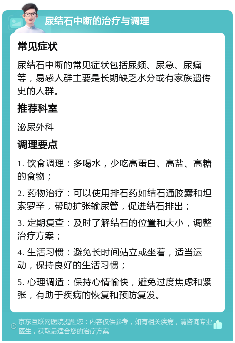 尿结石中断的治疗与调理 常见症状 尿结石中断的常见症状包括尿频、尿急、尿痛等，易感人群主要是长期缺乏水分或有家族遗传史的人群。 推荐科室 泌尿外科 调理要点 1. 饮食调理：多喝水，少吃高蛋白、高盐、高糖的食物； 2. 药物治疗：可以使用排石药如结石通胶囊和坦索罗辛，帮助扩张输尿管，促进结石排出； 3. 定期复查：及时了解结石的位置和大小，调整治疗方案； 4. 生活习惯：避免长时间站立或坐着，适当运动，保持良好的生活习惯； 5. 心理调适：保持心情愉快，避免过度焦虑和紧张，有助于疾病的恢复和预防复发。