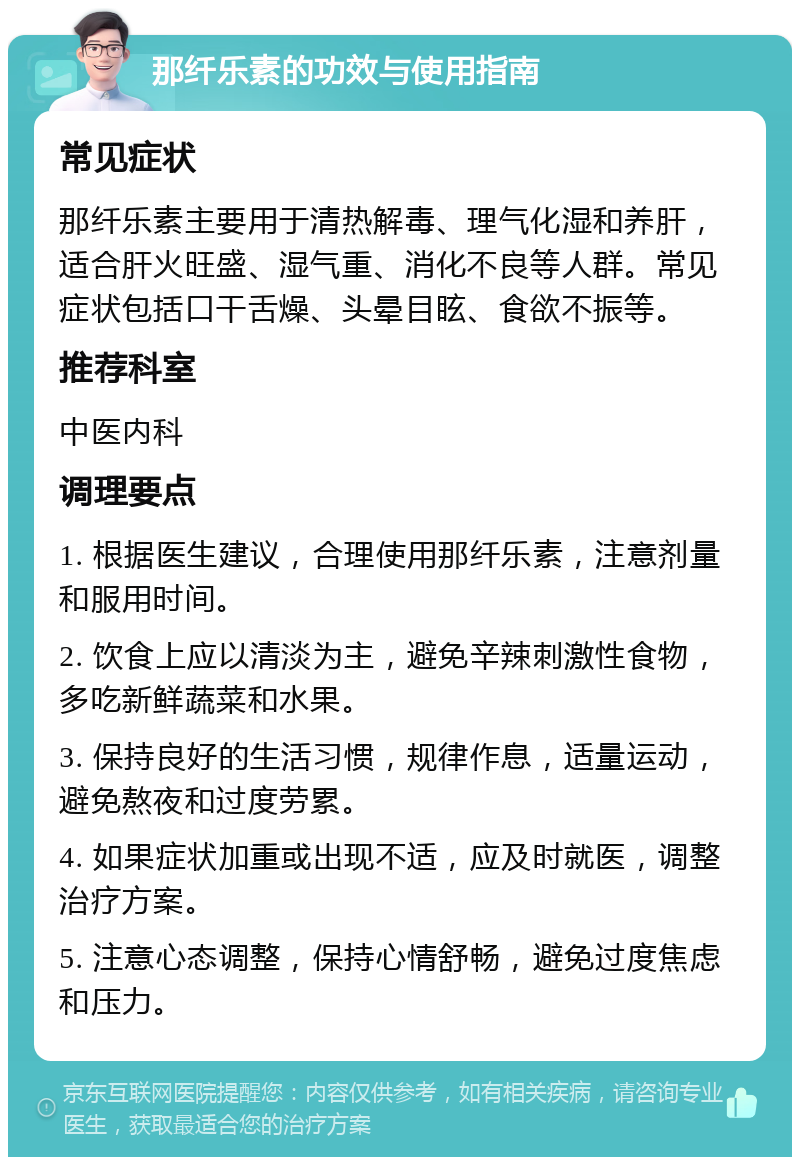 那纤乐素的功效与使用指南 常见症状 那纤乐素主要用于清热解毒、理气化湿和养肝，适合肝火旺盛、湿气重、消化不良等人群。常见症状包括口干舌燥、头晕目眩、食欲不振等。 推荐科室 中医内科 调理要点 1. 根据医生建议，合理使用那纤乐素，注意剂量和服用时间。 2. 饮食上应以清淡为主，避免辛辣刺激性食物，多吃新鲜蔬菜和水果。 3. 保持良好的生活习惯，规律作息，适量运动，避免熬夜和过度劳累。 4. 如果症状加重或出现不适，应及时就医，调整治疗方案。 5. 注意心态调整，保持心情舒畅，避免过度焦虑和压力。